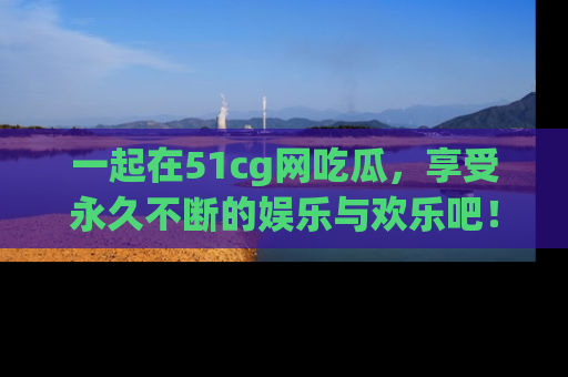 一起在51cg网吃瓜，享受永久不断的娱乐与欢乐吧！