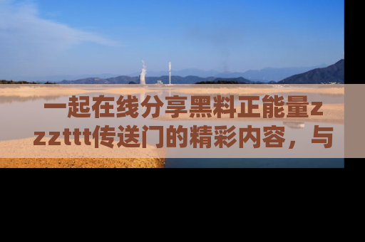 一起在线分享黑料正能量zzzttt传送门的精彩内容，与朋友互动！