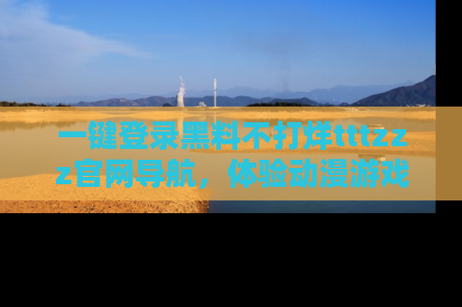 一键登录黑料不打烊tttzzz官网导航，体验动漫游戏风格黑料盛宴