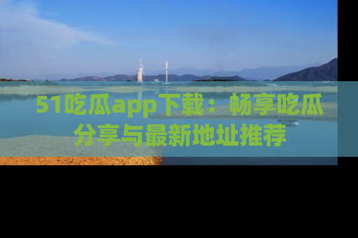 51吃瓜app下载:畅享吃瓜分享与最新地址推荐