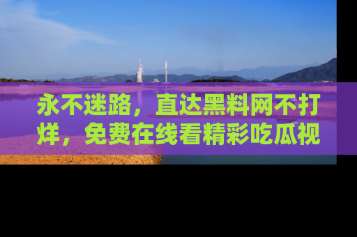 永不迷路，直达黑料网不打烊，免费在线看精彩吃瓜视频！