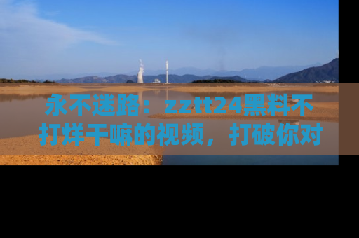 永不迷路：zztt24黑料不打烊干嘛的视频，打破你对吃瓜的固有认知！