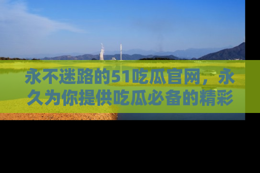 永不迷路的51吃瓜官网，永久为你提供吃瓜必备的精彩资讯