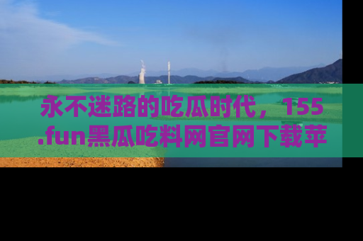 永不迷路的吃瓜时代，155.fun黑瓜吃料网官网下载苹果版陪你同行！