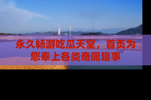 永久畅游吃瓜天堂，首页为您奉上各类奇闻趣事