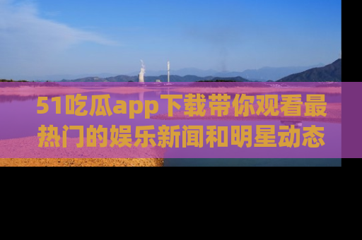 51吃瓜app下载带你观看最热门的娱乐新闻和明星动态