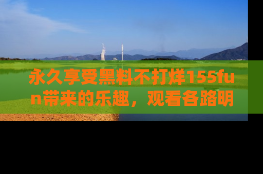 永久享受黑料不打烊155fun带来的乐趣，观看各路明星的内幕故事！