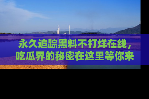 永久追踪黑料不打烊在线，吃瓜界的秘密在这里等你来发现！