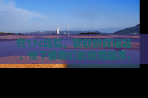 在17c吃瓜，获取热辣话题，快下载我们的应用程序，地址轻松找到！