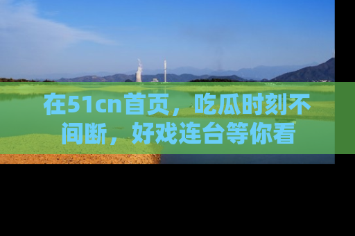 在51cn首页，吃瓜时刻不间断，好戏连台等你看