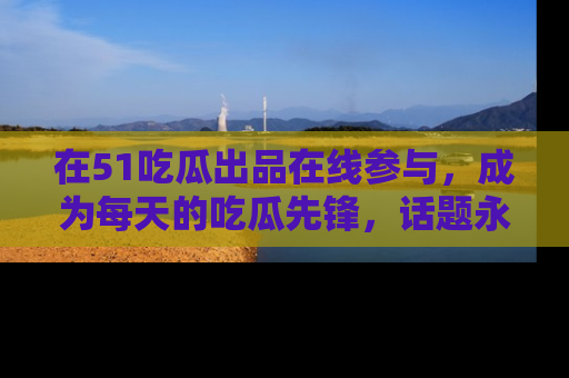 在51吃瓜出品在线参与，成为每天的吃瓜先锋，话题永不落幕！