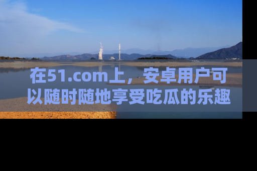 在51.com上，安卓用户可以随时随地享受吃瓜的乐趣！