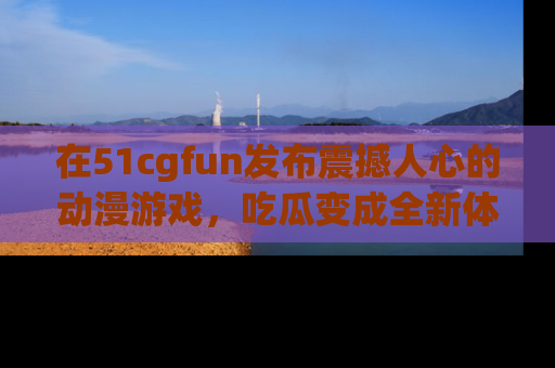 在51cgfun发布震撼人心的动漫游戏，吃瓜变成全新体验