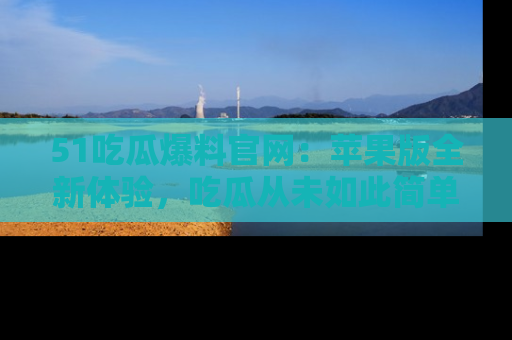 51吃瓜爆料官网:苹果版全新体验,吃瓜从未如此简单
