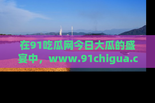 在91吃瓜网今日大瓜的盛宴中，www.91chigua.com带你领略每个让人咋舌的精彩故事！