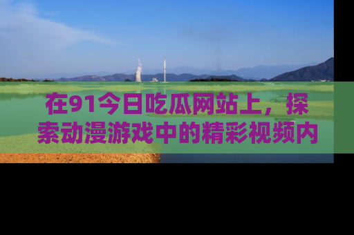 在91今日吃瓜网站上，探索动漫游戏中的精彩视频内容