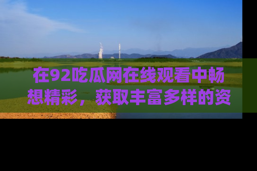 在92吃瓜网在线观看中畅想精彩，获取丰富多样的资源和app功能