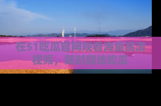 在51吃瓜官网观看海量高清视频，随时随地吃瓜