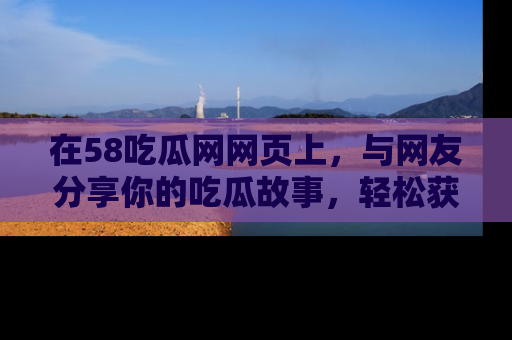在58吃瓜网网页上，与网友分享你的吃瓜故事，轻松获取热门趣闻