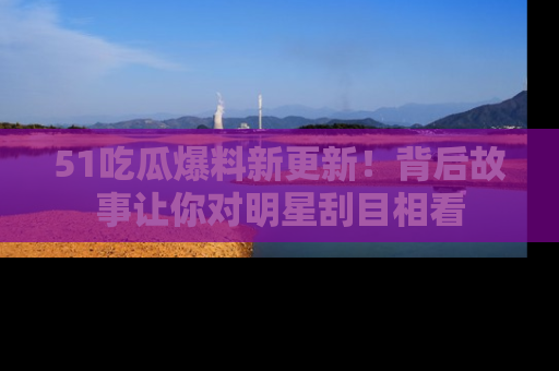 51吃瓜爆料新更新!背后故事让你对明星刮目相看