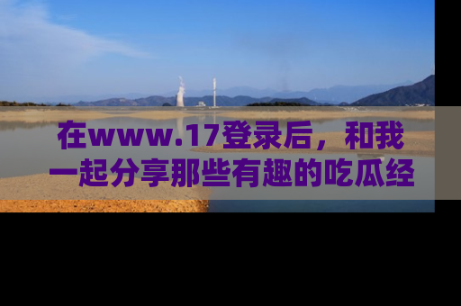 在www.17登录后，和我一起分享那些有趣的吃瓜经历吧！