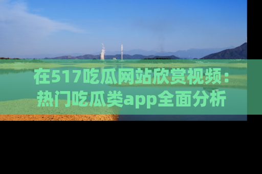 在517吃瓜网站欣赏视频：热门吃瓜类app全面分析