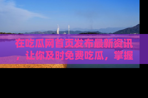 在吃瓜网首页发布最新资讯，让你及时免费吃瓜，掌握热点！