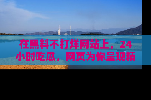 在黑料不打烊网站上，24小时吃瓜，网页为你呈现精彩内幕
