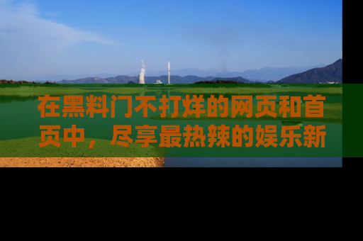 在黑料门不打烊的网页和首页中，尽享最热辣的娱乐新闻与八卦，快来围观！