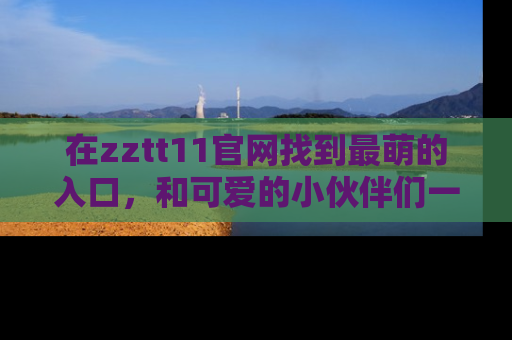 在zztt11官网找到最萌的入口，和可爱的小伙伴们一起吃瓜吧！