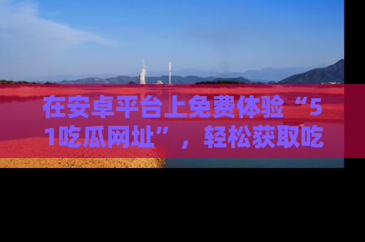 在安卓平台上免费体验“51吃瓜网址”，轻松获取吃瓜新鲜事！