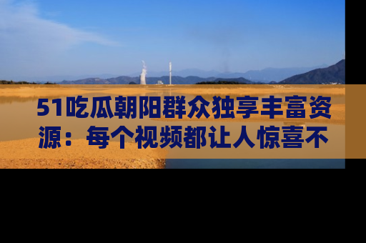 51吃瓜朝阳群众独享丰富资源:每个视频都让人惊喜不已!