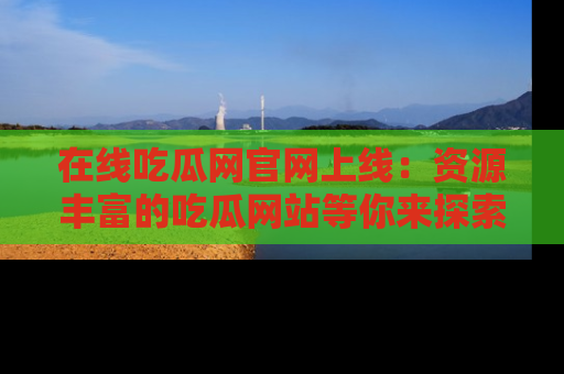 在线吃瓜网官网上线：资源丰富的吃瓜网站等你来探索
