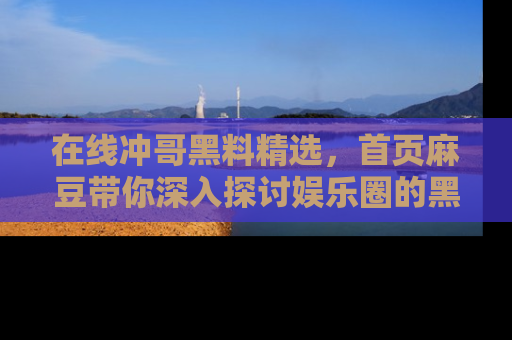 在线冲哥黑料精选，首页麻豆带你深入探讨娱乐圈的黑暗面