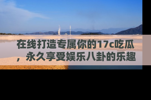 在线打造专属你的17c吃瓜，永久享受娱乐八卦的乐趣
