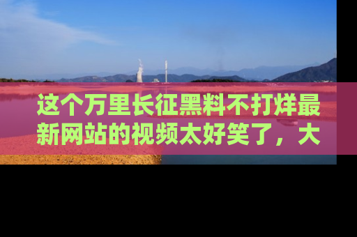 这个万里长征黑料不打烊最新网站的视频太好笑了，大家快来一起看吧！