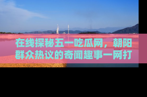 在线探秘五一吃瓜网，朝阳群众热议的奇闻趣事一网打尽