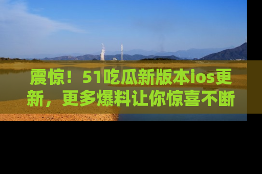 震惊！51吃瓜新版本ios更新，更多爆料让你惊喜不断，赶快来看吧！