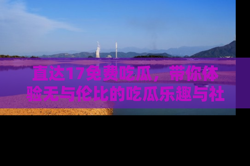 直达17免费吃瓜，带你体验无与伦比的吃瓜乐趣与社区互动