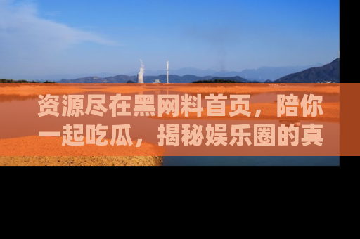 资源尽在黑网料首页，陪你一起吃瓜，揭秘娱乐圈的真实内幕
