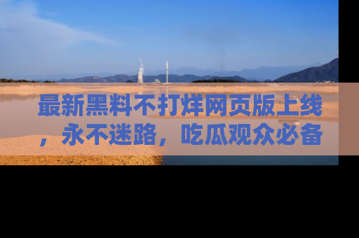 最新黑料不打烊网页版上线，永不迷路，吃瓜观众必备工具！
