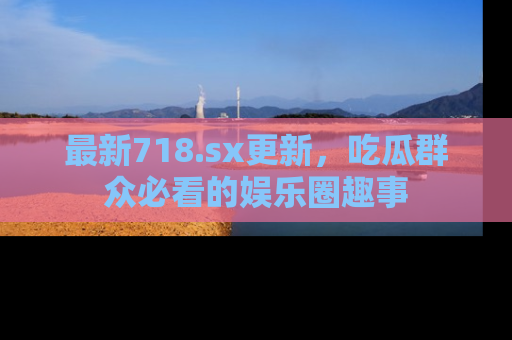 最新718.sx更新，吃瓜群众必看的娱乐圈趣事