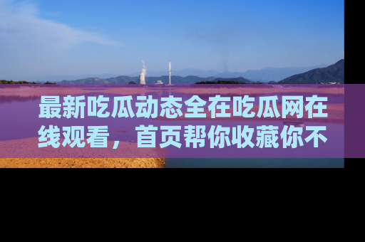 最新吃瓜动态全在吃瓜网在线观看，首页帮你收藏你不能错过的精彩！