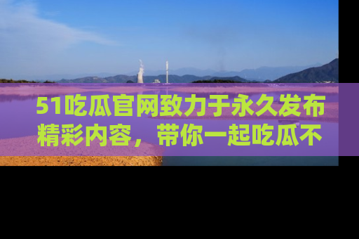 51吃瓜官网致力于永久发布精彩内容,带你一起吃瓜不停歇!