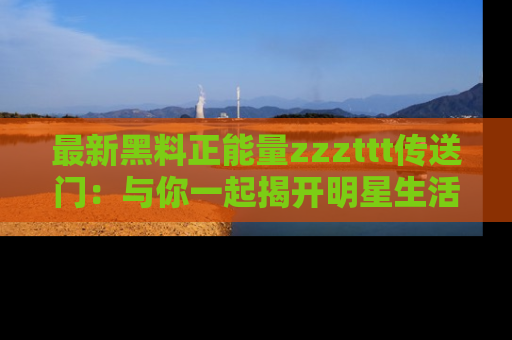 最新黑料正能量zzzttt传送门：与你一起揭开明星生活的神秘地址！