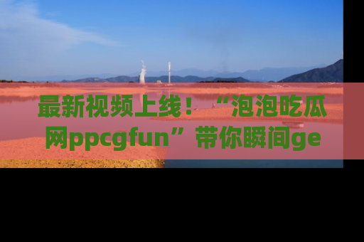 最新视频上线！“泡泡吃瓜网ppcgfun”带你瞬间get吃瓜圈的秘密