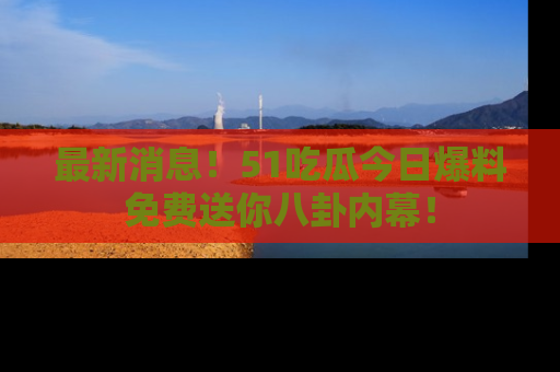 最新消息！51吃瓜今日爆料免费送你八卦内幕！
