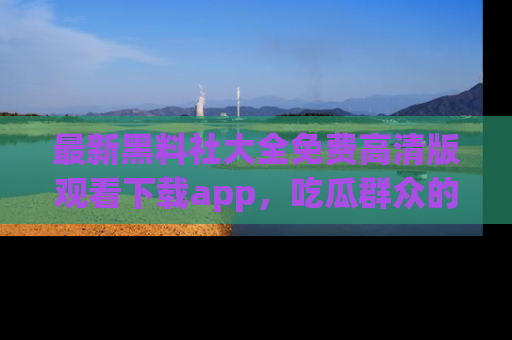 最新黑料社大全免费高清版观看下载app，吃瓜群众的必备神器