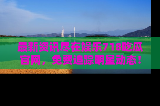 最新资讯尽在娱乐718吃瓜官网，免费追踪明星动态！