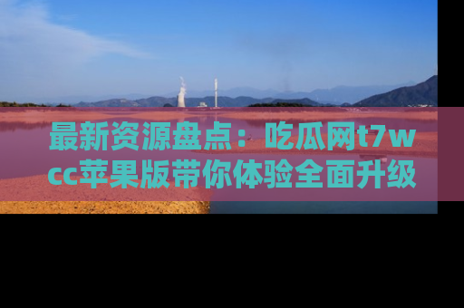 最新资源盘点：吃瓜网t7wcc苹果版带你体验全面升级